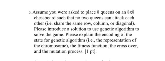 3. Assume you were asked to place 8 queens on an 8x8 chessboard such that no two queens can attack each other (i.e. share the same row, column, or diagonal). Please introduce a solution to use genetic algorithm to solve the game. Please explain the encoding of the state for genetic algorithm (i.e., the representation of the chromosome), the fitness function, the cross over, and the mutation process. [1 pt].