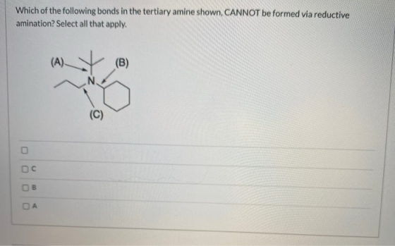 Which of the following bonds in the tertiary amine shown, CANNOT be formed via reductive amination? Select all that apply. (A