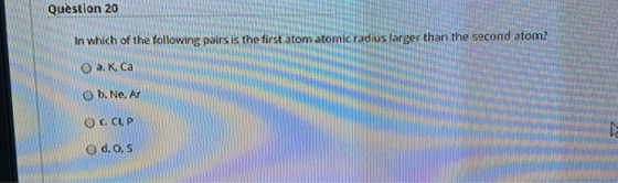 Question 20 In which of the following pairs is the first atom atomic radius larger than the second atom? O a. K. Ca O b.Ne. A