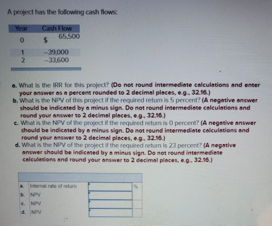 A project has the following cash flows: Year Cash Flow 65,500 165,500 0 1 39,000 -33,600 a. What is the IRR for this project?
