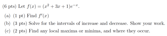 (6 pts) Let f(x) = (x2 + 3x + 1)e-x. (a) (1 pt) Find f(2) (b) (3 pts) Solve for the intervals of increase and decrease. Show