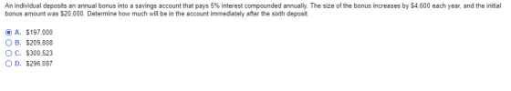 An individual deposits an annual bonus into a savings account that pays 5% interest compounded annually. The size of the bonus increases by $4.600 each year, and the initial bonus amount was $20,000. Determine how much will be in the account immediately after the sixth deposit. A. $197,000 OB. $209.808 C. $300,523 D. $296,087