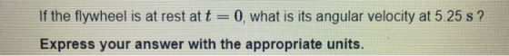 If the flywheel is at rest at t = 0, what is its angular velocity at 5.25 s? Express your answer with the appropriate units.