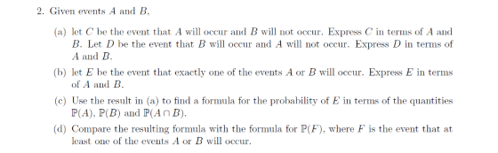 2. Given events A and B (a) let C be the event that A will occur and B will not occur. Express C in terms of A and B. Let D be the event that B will occur and A wil not occur. Express D in terms of A and B (b) let E be the event that exactly one of the events A or B will occur. Express E in terms (c) Use the result in (a) to find a formula for the probability of E in terms of the quantities (d) Compare the resulting formula with the formula for P(F), where F is the event that at of A and B. P(A), P(B) and P(AnB least one of the events A or B will occur