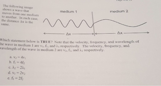 The following image shows a wave that moves from one medium to another. In each case, the distance Δχ is the same. medium 2 medium 1 Ax hich statement below is TRUE? Note that the velocity, frequency, and wavelength of e wave in medium 1 are vi, fi, and 2i respectively. The velocity, frequency, and wavelength of the wave in medium 2 are va fa and λ2 respecti vely a. v2 = 4v1 b.fi =46 c. A2 = 2시 d. V1 2V2