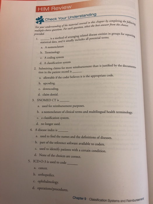 HIM Review Tst your undertanding of the material covered in this chapter by completing d provided Check Your Understanding ns Fir ach ustion seet the bmerm he choicl is a method of arranging related disease entities in groups for statistical data, and it usually includes all potential terms. a. A nomenclature b. Terminology c. A coding system d. A classification system 2. Submitting claims for more reimbursement than is justified by the document tion in the patient record is a. allowable if the coder believes it is the appropriate code. b. upcoding c. downcoding. d. claim denial. 3. SNOMED CT is a. used for reimbursement purposes. b. a nomenclature of clinical terms and multilingual health terminology c. a classification system. d. no longer used. 4. A disease index is used to find the names and the definitions of diseases. b. part of the reference software available to coders. c. used to identify patients with a certain condition. d. None of the choices are correct. 5. ICD-O-3 is used to code a. cancer. b. orthopedics. c. ophthalmology d. operations/procedures. Chapter 9 Classification Systems and