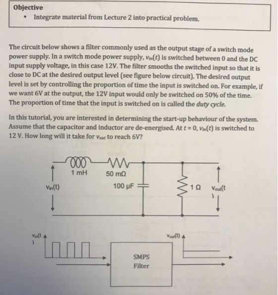 Objective Integrate material from Lecture 2 into practical problem. The circuit below shows a filter commonly used as the output stage of a switch mode power supply. In a switch mode power supply, Vin() is switched between 0 and the DC input supply voltage, in this case 12V. The filter smooths the switched input so that it is close to DC at the desired output level (see figure below circuit). The desired output level is set by controlling the proportion of time the input is switched on. For example, if we want 6V at the output, the 12V input would only be switched on 50% of the time. The proportion of time that the input is switched on is called the duty cycle. In this tutorial, you are interested in determining the start-up behaviour of the system Assume that the capacitor and inductor are de-energised. At t-0, Vin(t) is switched to 12 V. How long will it take for Vout to reach 6V? 1 mH 50 mQ Vin(t) 1 Q Vout(t Vin(t Voutlt) SMPS Filter