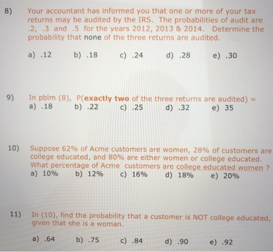 8) Your accountant has informed you that one or more of your tax returns may be audited by the IRS. The probabilities of audit are .2, .3 and .5 for the years 2012, 2013 & 2014. Determine the probability that none of the three returns are audited. a) .12 b) .18 c) .24 d) .28 e) .30 9) In pblm (8), P(exactly two of the three returns are audited) a) .18 b) 22 ) 25d) .32 e) 35 10) Suppose 62% of Acme customers are women, 28% of customers are college educated, and 80% are either women or college educated. What percentage of Acme customers are college educated women ? a) 10% b) 12% c) 16% d) 18% e) 2090 11) In (10), find the probability that a customer is NOT college educated, given that she is a woman. a) .64 b) .75 c) .84 d) .90e) .92