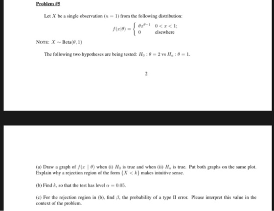 Problem H5 Let X be a single observation (n-1) from the following distribution: f(rle)-o elsewhere NOTE:XBeta(0, 1) The following two hypotheses are being tested: 110 : e-2 vs Ha : ?-1. (a) Draw a graph of f(z | ?) when (i) Ho is true and when (ii) H. is true. Put both graphs on the same plot. Explain why a rejection region of the form (X<k) makes intuitive sense (b) Find k, so that the test has level a 0.05. c) For the rejection region in (b), find B, the probability of a type II error. Please interpret this value in the context of the problem.
