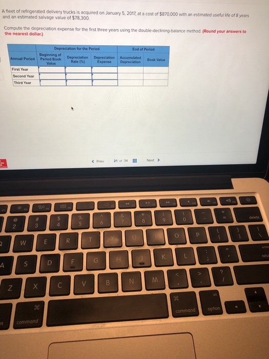 A fleet of refrigerated delivery trucks is acquired on January 5, 2 and an estimated salvage value of $78,300 017,at a cost of $870.000 with an estimated usefu Ife of B years Compute the depreciation expense for the first three years using the double-declining-balance method. (Round your answers to the nearest dollar.) on for the Period End of Period Beginning of Depreciation Period Period Book Depreciation Depreciation Accumulated Expense Book Value Rate (%) First Year Second Year Third Year < Prev 21 of 34 Next commandoption