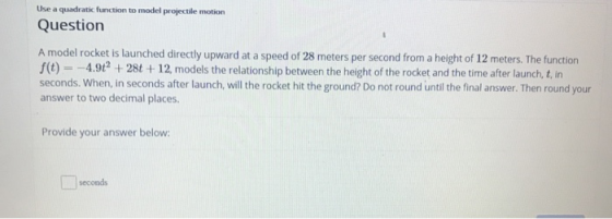 Use a quadratic function to model projectile motion Question A model rocket is launched directly upward at a speed of 28 mete