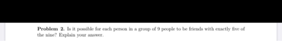Problem 2. Is it possible for each person in a group of 9 people to be friends with exactly five of the nine? Explain your an