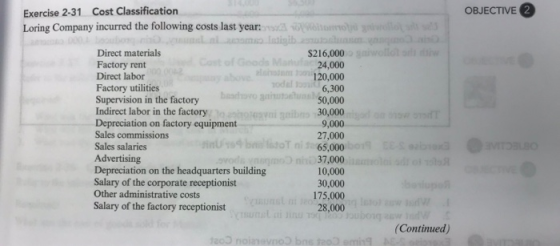 OBJECTIVE2 Exercise 2-31 Cost Classification Loring Company incurred the following costs last year: Sua Direct materials Factory rent Direct labor Factory utilities Supervision in the factory Indirect labor in the factory Depreciation on factory equipment Sales commissions Sales salaries Advertising Depreciation on the headquarters building Salary of the corporate receptionist Other administrative costs Salary of the factory receptionist S216,000 24,000 120,000 6,300 50,000 30,000 9,000 27,000 65,000 37,000 10,000 30,000 175,000 28,000 (Continued)