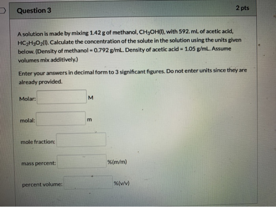 Question 3 2 pts A solution is made by mixing 1.42 g of methanol, CH2OH(1), with 592.mL of acetic acid, HC2H2O2(1). Calculate