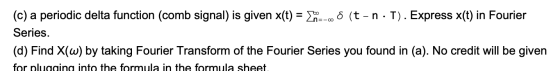 (c) a periodic delta function (comb signal) is given x(t) = (-OS (t-n · T). Express x(t) in Fourier Series. (d) Find X(w) by