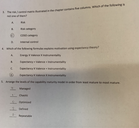 risk/ control matrik illustrated in the chapter contains five columns. Which of the following is not one of them? 3. The A. Risk B. C COSO category D. Internal control Risk category 4. Which of the following formulas explains motivation using expectancy theory? A. Energy X Valence X Instrumentality B. Expectancy+ Valence + Instrumentality C. Expectancy X Valence+ Instrumentality D Expectancy X Valence X Instrumentality 5. Arrange the levels of the capability maturity model in order from least mature to most mature. Managed Chaotic Optimize 4 3 Defined 2 Repeatable