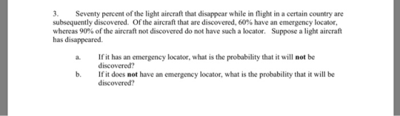 3. Seventy percent of the light aircraft that disappear while in flight in a certain country are subsequently discovered. Of the aircraft that are discovered, 60% have an emergency locator, whereas 90% of the aircraft not discovered do not have such a locator. Suppose a light aircraft has disappeared. If it has an emergency locator, what is the probability that it will not be discovered? If it does not have an emergency locator, what is the probability that it will be discovered? b.