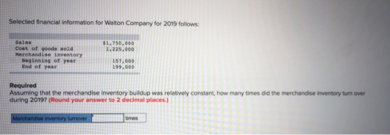 Selected financial information for Walton Company for 2019 follows: $1,750,000 1.225,000 Sales Cost of goods sold Merchandise
