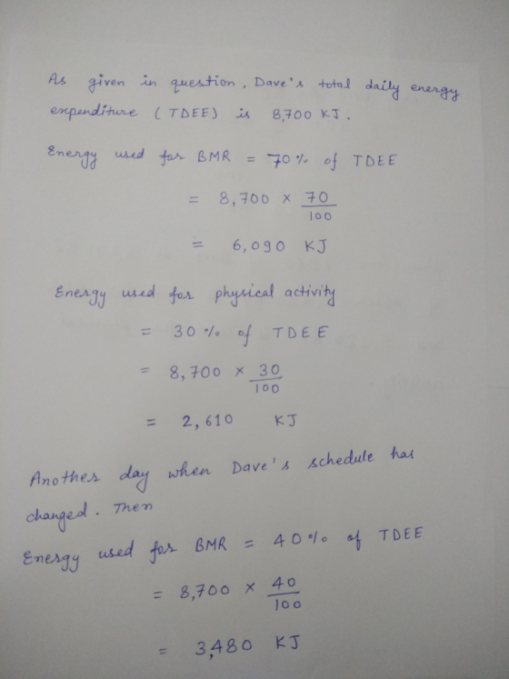 given in question, Dave , ㅅ total daily en engg used tar BMR =70 % of TDEE 8,700 x 30 loo -6, 0 90 KJ a ctvi 8,700 x 30 100 - 2, 610 KJ Another day when Dave ¼ /schedule hax Them dated. okant enexy used for BMR = 4001° at TDEE = 8,700 x 40 = 3,480 KJ
