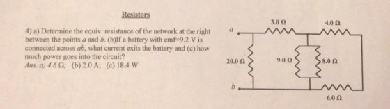Resistors 3.0 Ω 4.0 Ω a. 4) a) Determine the equiv. resistance of the network at the right between the points a and b. (b)If a battery with emf 9.2 V is connected across ab, what current exits the battery and (c) how much power goes into the circuit? Ans. a) 4.6 2; (b) 2.0 A; (c) 18.4 W 20.0 Ω 9.0 Ω 8.0 2 6.0 Ω