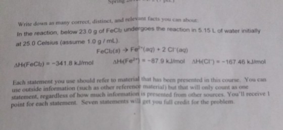 Write down as many correct, distinct, and relevant facts you In the reaction, below 23.0 g of FeClb at 25.0 Celsius (assume 1.0 g/mL) can about undergoes the reaction in 5.15 L of water initially FeCb(s) ? Fe-(aq) + 2 Cr(aq) AHCFer_-87 9 kJhmol aHr(FeCl2)--34 1 8 kJrnol AH(Cr)--167 46 kJmol Each statement you use should refer to material that has been presented in this course. You can use outside information (such as other reference material) but that will only count as one statement, regardless of how much information is presented from other sources. Youll receive 1 int for each statement. Seven statements will get you full credit for the problem