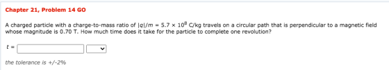 Chapter 21, Problem 14 GO A charged particle with a charge-to-mass ratio of 191/m = 5.7 x 108 C/kg travels on a circular path
