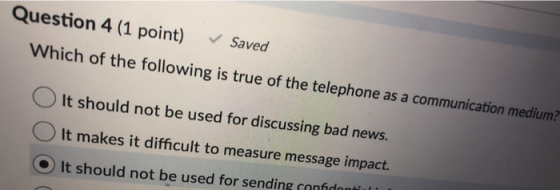 Question 4 (1 point) Saved Which of the following is true of the telephone as a communication medium? o It should not be used