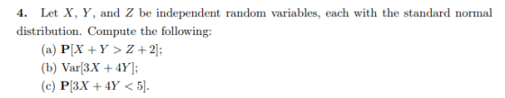 4. Let X, Y, and Z be independent random variables, each with the standard normal distribution. Compute the following: (a) PIX Y> Z+2 (b) Var3X+4Y