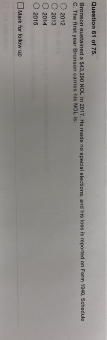 Question 61 of 75. Bronson sustained a $43,290 NOL in 2017. He made no special elections, and his loss is reported on Form 1040, Schedule C. The first year Bronson carries his NOL is: ○ 2012 2013 ○ 2014 ○ 2015 □Mark for follow up