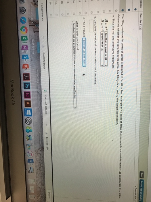 Save The filling variance for boxes of cereal is designed to be.02 or less. A sample of 41 boxes of cereal shows determine whether the variance in the cereal box fillings is exceeding the design specification. a. State the null and alternative hypotheses. Exercise 1.pdt MacBook Air