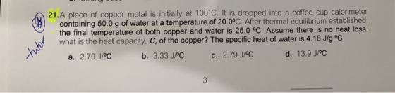 21.A piece of copper metal is initially at 100 C. It is dropped into a coffee cup calorimeter containing 50.0g of water at a