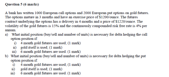 Question 5 (6 marks) A bank has written 1000 European call options and 2000 European put options on gold futures. The options mature in 3 months and have an exercise price of $1200/ounce. The futures contract underlying the options has a delivery in 4 months and a price of $1220/ounce. The volatility of the gold futures is 15% and the continuously compounded risk free rate is 4% per annun a) What initial position (buy/sell and number of units) is necessary for delta hedging the call option position if i) 4 month gold futures are used; (1 mark) ii) gold itself is used; (1 mark) iii) 6 month gold futures are used. (1 mark) b) What initial position (buy/sell and number of units) is necessary for delta hedging the put option position if i) 4 month gold futures are used, (1 mark) ii) gold itself is used; (1 mark) iii) 6 month gold futures are used. (1 mark)