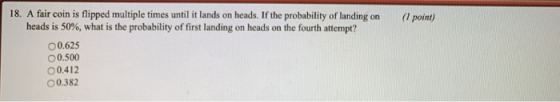 18. A fair coin is flipped multiple times until it lands on heads. If the probability of landing on ( point) heads is 50%, what is the probability of first landing on heads on the fourth attempt? 00.625 0.500 00.412 00.382