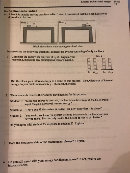Kinetic and internal energy Mech 17 III. Application to Friction A. A block is initially moving on a level table. Later, it is observed that the block has slowed down due to friction. Time f Block slows down while moving on a level table In answering the following questions, consider the system consisting of only the block. 1. Complete the energy bar diagram at right. Explain your Block reasoning, including any assumptions you are making Did the block gain internal energy as a result of this process? If so, what type of internal energy do you think increased (e.g., chemical, thermal)? 2. Three students discuss their energy bar diagrams for this process. Student 1: Since the energy is constant, the loss in kinetic energy of the block should equal the gain in internal thermal energy Thats only if the system is closed. We dont know that it is closed.: Yes we do. We know the system is closed because only the block heats up. Student 2: Student 3: not the table. Friction only causes the moving object to get hotter. Do you agree with student 3s response to student 2? Explain. 3. Does the motion or state of the environment change? Explain. Do you still agree with your energy bar diagram above? If not, resolve any inconsistencies. 4.