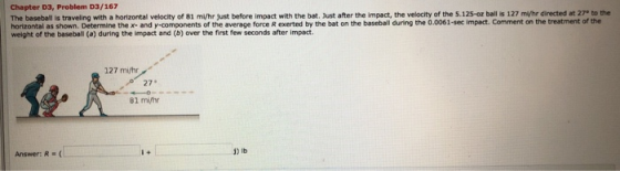 Chapter D3, Problem D3/167 The baseball is traveling with a horizontal velocity of 81 ml/hr just before impact with the bat.