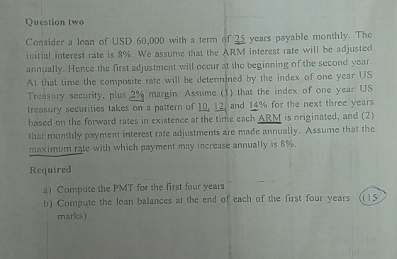 Question two Consider a loan of USD 60,000 with a term of 25 years payable monthly. 1 initial interest rate is 8%, we assume that the ARM interest rate will be adjusted annually. Hence the first adjustment will occur at the beginning of the second year At that time the composite rate will be determined by the index of one Treasury security, plus 2% margin. Assume (1) that the index of one year US treasury securities takes on a pattern based on the forward rates in existence at the time each ARM is originated, and (2) that monthly payment interest rate adjustments aire made annually. Assume that the maximum rate with which payment may increase annually is 8%. year US of 10, 12, and 14% for the next three years Required a) Compute the PMT for the first four years b) Compute the loan balances at the end of each of the first four years (is marks)