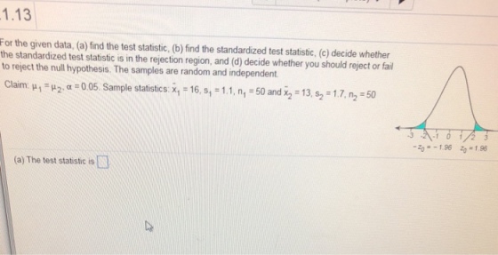 1.13 For the given data, (a) find the test statistic, (b) find the standardized test statistic, (c) decide whether the standardized test statistic is in the rejection region, and (d) decide whether you should reject or fail to reject the null hypothesis. The samples are random and independent. Claim. ? 1 ? 2, ?-o05. Sample statistics: x1-16, s,-1.1. n1 : 50 and x2 13, s2 31,7, n2-50 -3 196 196 (a) The test statistic is