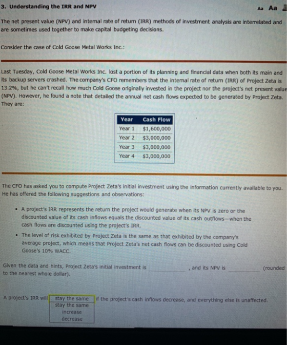 3. Understanding the IRR and NPV Aa Aa The net present value (NPV) and intemal rate of return (IRR) methods of investment analysis are interrelated and are sometimes used together to make capital budgeting decisions. Consider the case of Cold Goose Metal Works Inc. Last Tuesday, Cold Goose Metal Works Inc. lost a portion of its planning and financial data when both its main and its backup servers crashed. The companys CFO remembers that the internal rate of return (IRR) of Project Zeta is 13.2%, but he cant recall how much Cold Goose originally invested in the project nor the projects net present value (NPV). However, he found a note that detailed the annual net cash flows expected to be generated by Project Zeta. They are: Pe Year Cash Flow Year 1 $1,600,000 Year 2 $3,000,000 Year 3 $3,000,000 Year 4 $3,000,000 The CFO has asked you to compute Project Zetas initial investment using the information currently available to you. He has offered the following suggestions and observations: . A projects IRR represents the return the project would generate when its NPV is zero or the discounted value of its cash inflows equals the discounted value of its cash outflows-when the cash flows are discounted using the projects IRR. . The level of risk exhibited by Project Zeta is the same as that exhibited by the companys average project, which means that Project Zetas net cash flows can be discounted using Cold Gooses 1096 WACC. Given the data and hints, Project Zetas initial investment is to the nearest whole dollar). , and its NPV is (rounded A projects IRR will stay the same if the projects cash inflows decrease, and everything else is unaffected stay the same increase decrease