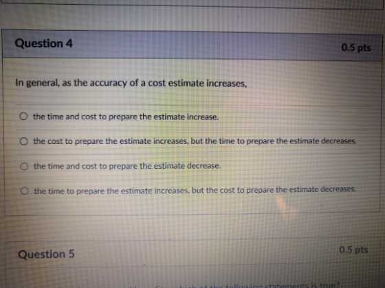 Question4 0.5 pts In general, as the accuracy of a cost estimate increases O the time and cost to prepare the estimate increase. O the cost to prepare the estimate increases, but the time to prepare the estimate decreases. O the time and cost to prepare the estimate decrease. O the time to prepare the estimate increases, but the cost to prepare the estimate decreases. 0.5 pts Question 5