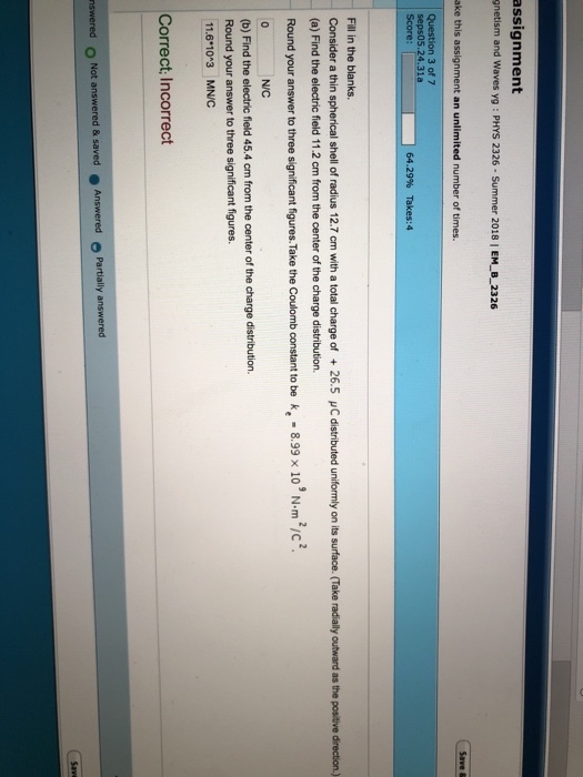 assignment gnetism and Waves yg : PHYS 2326- Summer 2018 | EM_B_2326 ake this assignment an unlimited number of times. Question 3 of 7 seps05.24.31a 64.29% Takes:4 Fill in the blanks. consider a thin spherical shell of radius 12.7 cm with a total charge of + 26.5 ? ? distributed uniformly on its surface. (a) Find the electric field 11.2 cm from the center of the charge distribution. Take dally outward as the post e dre tion. Round your answer to three significant figures. Take the Coulomb constant to be k, 8.99 x 10 Nm2/c NIC (b) Find the electric field 45.4 cm from the center of the charge distribution. Round your answer to three significant figures. 11.610 3 MNIC Correct; Incorrect Partially answered nswered O Not answered & saved Answered