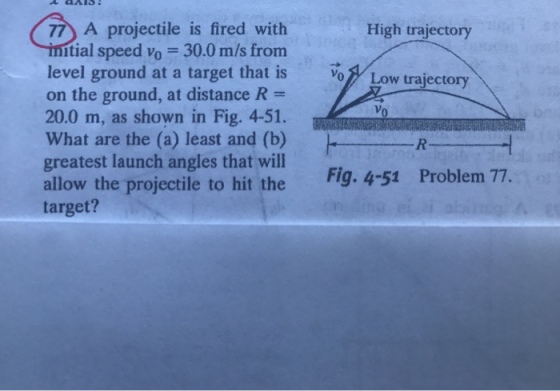 77 A projectile is fired with High trajectory tial speed Vo = 30.0 m/s from level ground at a target that is o on the ground, at distance R = 20.0 m, as shown in Fig. 4-51. What are the (a) least and (b) greatest launch angles that will allow the projectile to hit the target? Low R Fig. 4-51 Problem 77