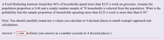 A Food Marketing Institute found that 46% of households spend more than $125 a week on groceries. Assume the population proportion is 0.46 and a simple random sample of 76 households is selected from the population. What is the probability that the sample proportion of households spending more than $125 a week is more than than 0.38? Note: You should carefully round any z-values you calculate to 4 decimal places to match wamaps approach and calculations Answer 08380(Enter your answer as a number accurate to 4 decimal places.)