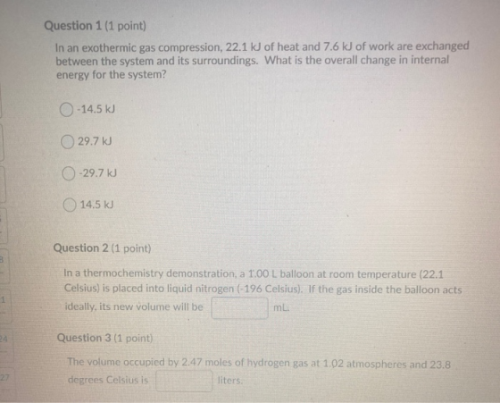 Question 1 (1 point) In an exothermic gas compression, 22.1 kJ of heat and 7.6 kJ of work are exchanged between the system an