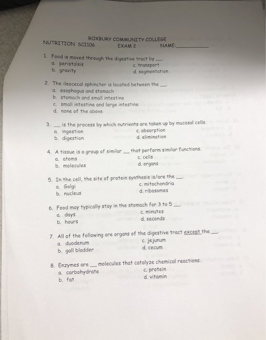ROXBURY COMMUNITY COLLEGE EXAM 2 NUTRITION SCI106 NAME 1. Food is moved through the digestive tract by- a. peristalsis b. gravity c. transport d. segmentation 2. The ileocecal sphincter is located between the_ a. esophagus and stomach b. stomach and small intestine c. small intestine and large intestine d. none of the above 3. is the process by which nutrients are taken up by mucosal cells. 4. A tissue is a group of simila that perform similar functions. 5. In the cell, the site of protein synthesis is/are the a. ingestion b. digestion c. absorption d. elimination a. atoms b. molecules c. cells d. organs a. Golgi b. nucleus c. mitochondria d. ribosomes 6. Food may typically stay in the stomach for 3 to 5_ a. days b. hours c. minutes d. seconds 7. All of the following are organs of the digestive tract except the a. duodenum b. gall bladder c. jejunum d. cecum 8. Enzymes are_molecules that catalyze chemical reactions. a. carbohydrate b. fat c. protein d. vitamin
