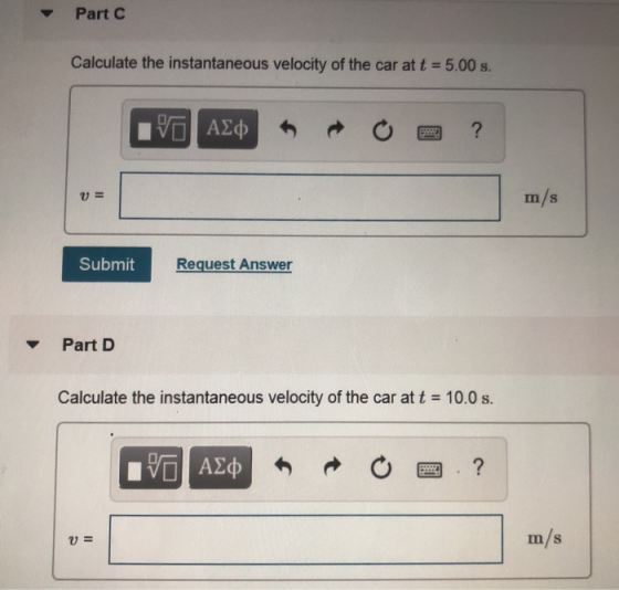 Part C Calculate the instantaneous velocity of the car at t 5.00s. m/s Submit Request Answer ▼ Part D Calculate the instantaneous velocity of the car at t 10.0 s. V- m/s