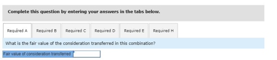 Complete this question by entering your answers in the tabs below. Required A Required B Required C Required D Required E Required H What is the fair value of the consideration transferred in this combination? Fair value of consideration transferred