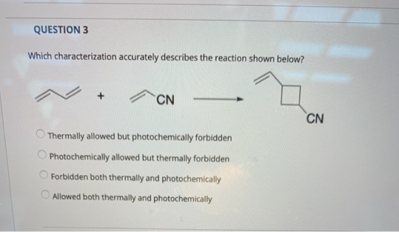 QUESTION 3 Which characterization accurately describes the reaction shown below? + CN CN Thermally allowed but photochemicall