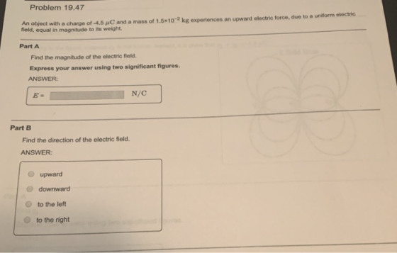 Problem 19.47 An object with a charge of-4.5 μC and a mass of 1.5x10-2 kg experiences an upward electric force, due to a urtform eoctnc field, equal in magnitude to its weight. Part A Find the magnitude of the electric field. Express your answer using two significant figures ANSWER Part B Find the direction of the electric field. ANSWER: O upward e downward O to the left to the right