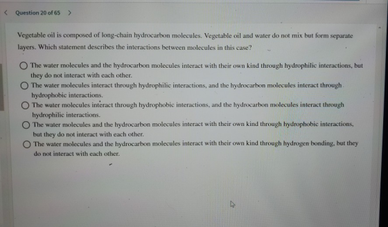 Question 20 of 65 Vegetable oil is composed of long-chain hydrocarbon molecules. Vegetable oil and water do not mix but form