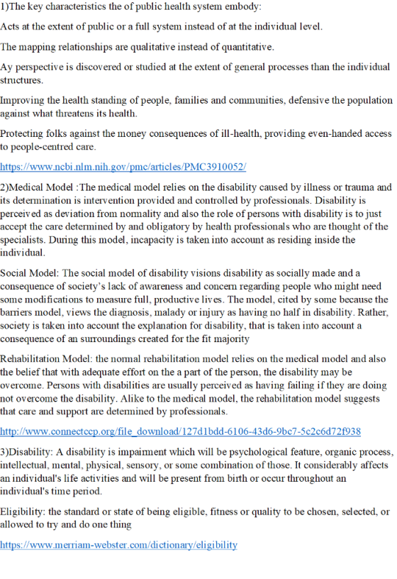 I)The key characteristics the of public health system embody Acts at the extent of public or a full system instead of at the individual level The mapping relationships are qualitative instead of quantitative Ay perspective is discovered or studied at the extent of general processes than the individual structures Improving the health standing of people, families and communities, defensive the populatioin against what threatens its health Protecting folks against the money consequences of ill-health, providing even-handed access to people-centred care https://www.ncbinlm.nih.gov/pmc/articles/PMC3910052/ 2)Medical Model :The medical model relies on the disability caused by illness or trauma and its determination is intervention provided and controlled by professionals. Disability is perceiv ed as deviation from normality and also the role of persons with disability is to just accept the care determined by and obligatory by health professionals who are thought of the specialists. During this model, incapacity is taken into account as residing inside the individual Social Model: The social model of disability visions disability as socially made and a consequence of societys lack of awareness and concern regarding people who might need some modifications to measure full, productive liv es. The model, cited by some because the baiers model, views the diagnosis, malady or injury as having no half in disability. Rathei, society is taken into account the explanation for disability, that is taken into account a consequence of an suiroundings created for the fit majority Rehabilitation Model: the normal rehabilitation model relies on the medical model and also the belief that with adequate effort on the a part of the person, the disability may be overcome. Persons with disabilities are usually perceived as having failing if they are doing not overcome the disability. Alike to the medical model, the rehabilitation model suggests that care and support are detemined by professional:s http://www.connectccp.org/file download/127dlbdd-6106-43d6-9bc7-5c2c6d72f938 3)Disability: A disability is impairment which will be psychological feature, organic process, intellectual, mental, physical, sensory, or some combination of those. It considerably affects an individuals life activities and will be present from birth or occur throughout ain individuals time period. Eligibility: the standard or state of being eligible, fitness or quality to be chosen, selected, or allowed to try and do one thing https://www.merriam-webster.com/dictionary/eligibilit